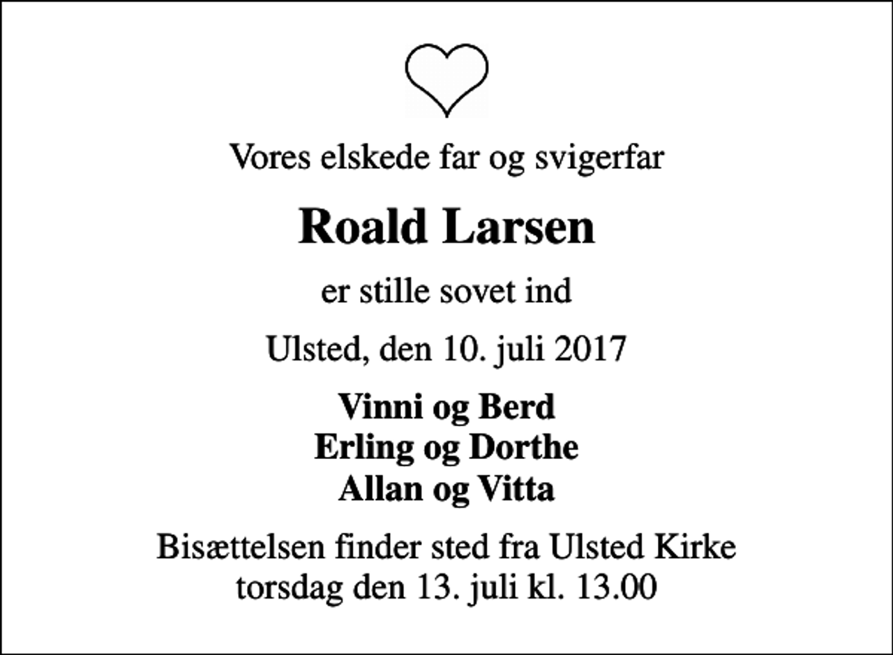 <p>Vores elskede far og svigerfar<br />Roald Larsen<br />er stille sovet ind<br />Ulsted, den 10. juli 2017<br />Vinni og Berd Erling og Dorthe Allan og Vitta<br />Bisættelsen finder sted fra Ulsted Kirke torsdag den 13. juli kl. 13.00</p>