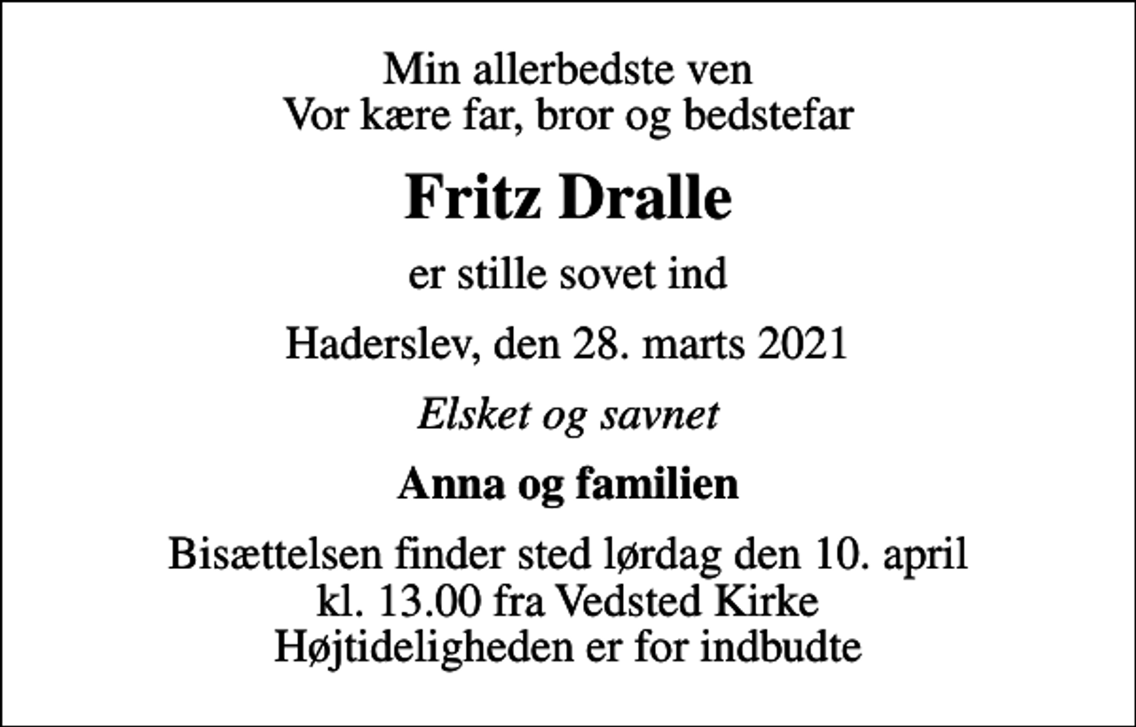 <p>Min allerbedste ven Vor kære far, bror og bedstefar<br />Fritz Dralle<br />er stille sovet ind<br />Haderslev, den 28. marts 2021<br />Elsket og savnet<br />Anna og familien<br />Bisættelsen finder sted lørdag den 10. april kl. 13.00 fra Vedsted Kirke Højtideligheden er for indbudte</p>