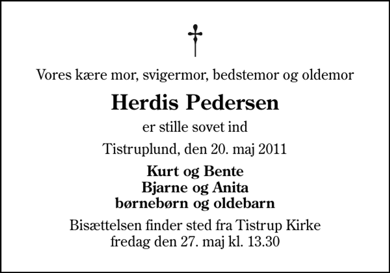 <p>Vores kære mor, svigermor, bedstemor og oldemor<br />Herdis Pedersen<br />er stille sovet ind<br />Tistruplund, den 20. maj 2011<br />Kurt og Bente Bjarne og Anita børnebørn og oldebarn<br />Bisættelsen finder sted fra Tistrup Kirke fredag den 27. maj kl. 13.30</p>