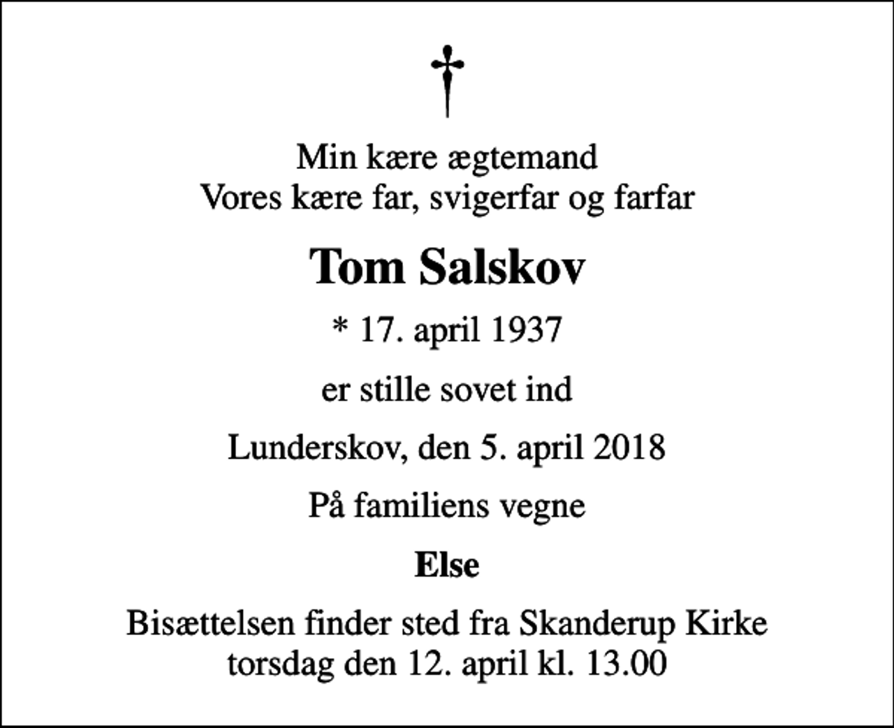 <p>Min kære ægtemand Vores kære far, svigerfar og farfar<br />Tom Salskov<br />* 17. april 1937<br />er stille sovet ind<br />Lunderskov, den 5. april 2018<br />På familiens vegne<br />Else<br />Bisættelsen finder sted fra Skanderup Kirke torsdag den 12. april kl. 13.00</p>