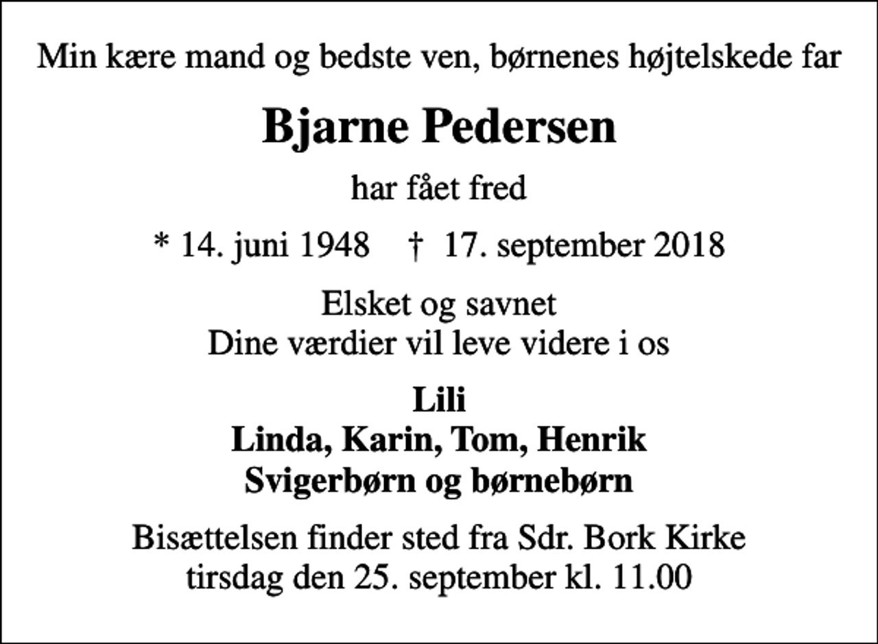 <p>Min kære mand og bedste ven, børnenes højtelskede far<br />Bjarne Pedersen<br />har fået fred<br />* 14. juni 1948 ✝ 17. september 2018<br />Elsket og savnet Dine værdier vil leve videre i os<br />Lili Linda, Karin, Tom, Henrik Svigerbørn og børnebørn<br />Bisættelsen finder sted fra Sdr. Bork Kirke tirsdag den 25. september kl. 11.00</p>