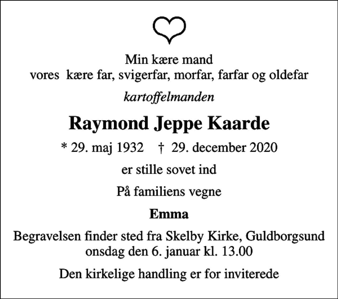 <p>Min kære mand vores kære far, svigerfar, morfar, farfar og oldefar<br />kartoffelmanden<br />Raymond Jeppe Kaarde<br />* 29. maj 1932 ✝ 29. december 2020<br />er stille sovet ind<br />På familiens vegne<br />Emma<br />Begravelsen finder sted fra Skelby Kirke, Guldborgsund onsdag den 6. januar kl. 13.00<br />Den kirkelige handling er for inviterede</p>