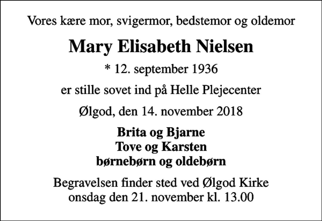 <p>Vores kære mor, svigermor, bedstemor og oldemor<br />Mary Elisabeth Nielsen<br />* 12. september 1936<br />er stille sovet ind på Helle Plejecenter<br />Ølgod, den 14. november 2018<br />Brita og Bjarne Tove og Karsten børnebørn og oldebørn<br />Begravelsen finder sted ved Ølgod Kirke onsdag den 21. november kl. 13.00</p>