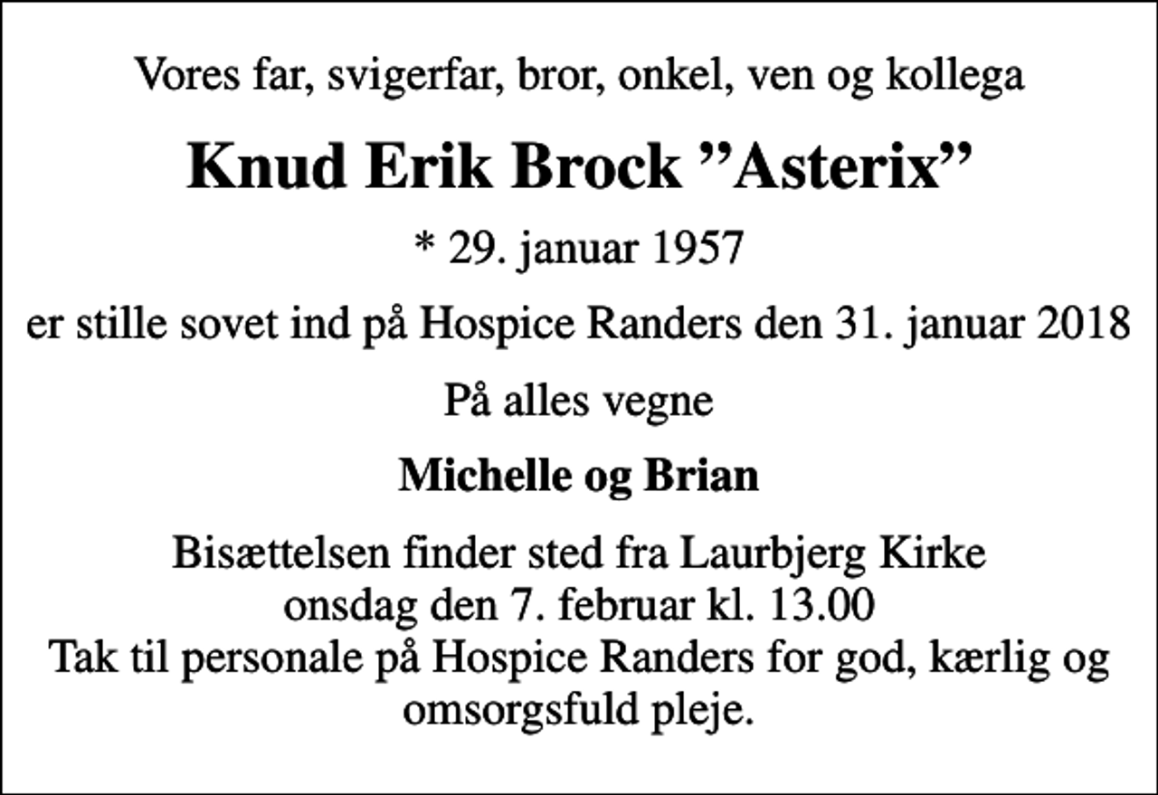 <p>Vores far, svigerfar, bror, onkel, ven og kollega<br />Knud Erik Brock Asterix<br />* 29. januar 1957<br />er stille sovet ind på Hospice Randers den 31. januar 2018<br />På alles vegne<br />Michelle og Brian<br />Bisættelsen finder sted fra Laurbjerg Kirke onsdag den 7. februar kl. 13.00 Tak til personale på Hospice Randers for god, kærlig og omsorgsfuld pleje.</p>