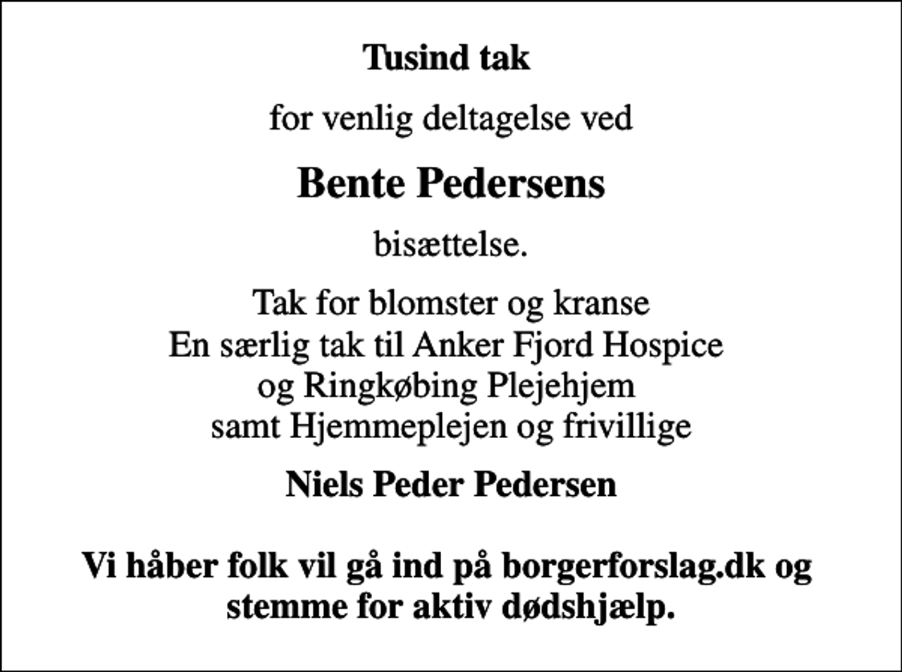 <p>Tusind tak<br />for venlig deltagelse ved<br />Bente Pedersens<br />bisættelse.<br />Tak for blomster og kranse En særlig tak til Anker Fjord Hospice og Ringkøbing Plejehjem samt Hjemmeplejen og frivillige<br />Niels Peder Pedersen Vi håber folk vil gå ind på borgerforslag.dk og stemme for aktiv dødshjælp.</p>