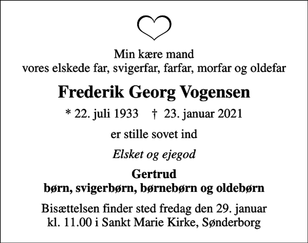 <p>Min kære mand vores elskede far, svigerfar, farfar, morfar og oldefar<br />Frederik Georg Vogensen<br />* 22. juli 1933 ✝ 23. januar 2021<br />er stille sovet ind<br />Elsket og ejegod<br />Gertrud børn, svigerbørn, børnebørn og oldebørn<br />Bisættelsen finder sted fredag den 29. januar kl. 11.00 i Sankt Marie Kirke, Sønderborg</p>