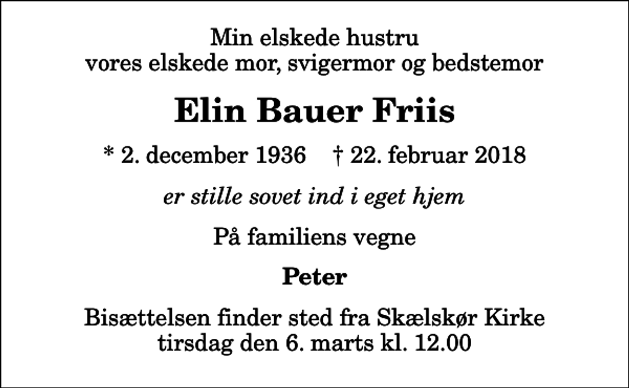 <p>Min elskede hustru vores elskede mor, svigermor og bedstemor<br />Elin Bauer Friis<br />* 2. december 1936 ✝ 22. februar 2018<br />er stille sovet ind i eget hjem<br />På familiens vegne<br />Peter<br />Bisættelsen finder sted fra Skælskør Kirke tirsdag den 6. marts kl. 12.00</p>