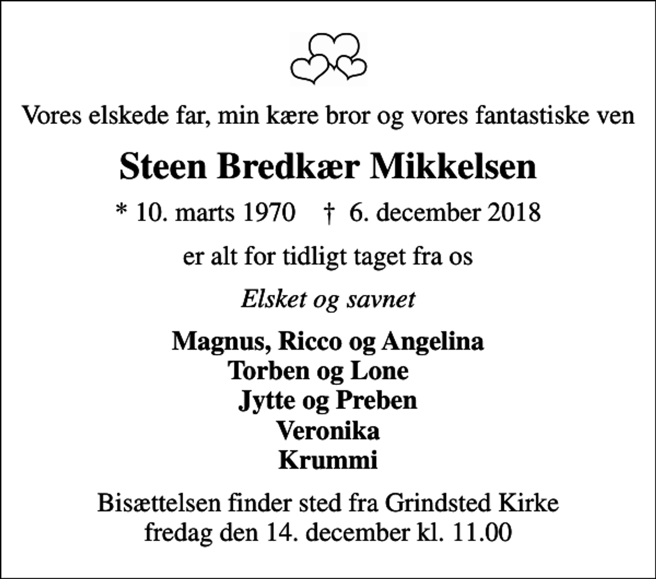 <p>Vores elskede far, min kære bror og vores fantastiske ven<br />Steen Bredkær Mikkelsen<br />* 10. marts 1970 ✝ 6. december 2018<br />er alt for tidligt taget fra os<br />Elsket og savnet<br />Magnus, Ricco og Angelina Torben og Lone Jytte og Preben Veronika Krummi<br />Bisættelsen finder sted fra Grindsted Kirke fredag den 14. december kl. 11.00</p>