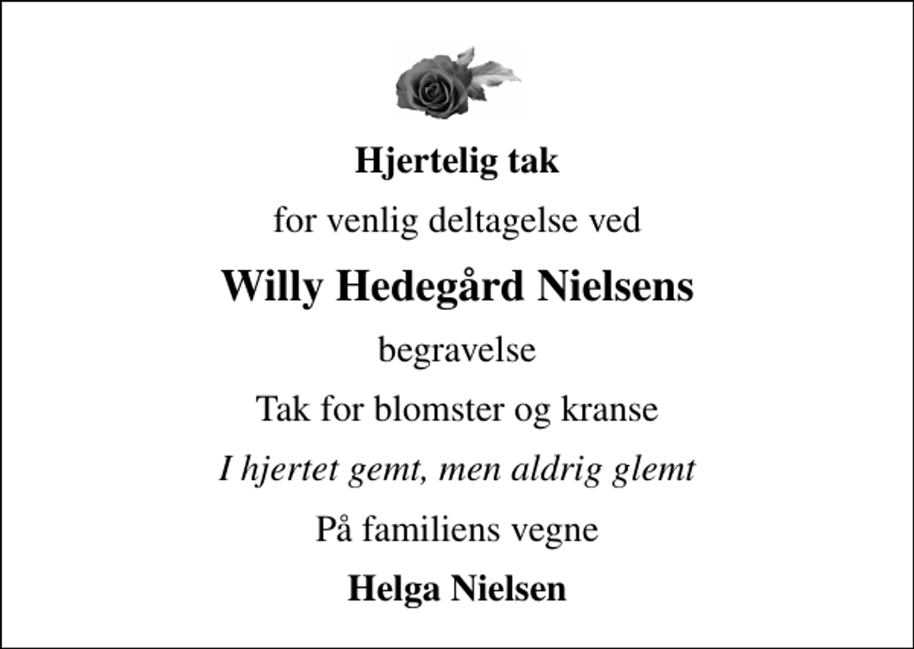 <p>Hjertelig tak<br />for venlig deltagelse ved<br />Willy Hedegård Nielsens<br />begravelse<br />Tak for blomster og kranse<br />I hjertet gemt, men aldrig glemt<br />På familiens vegne<br />Helga Nielsen</p>
