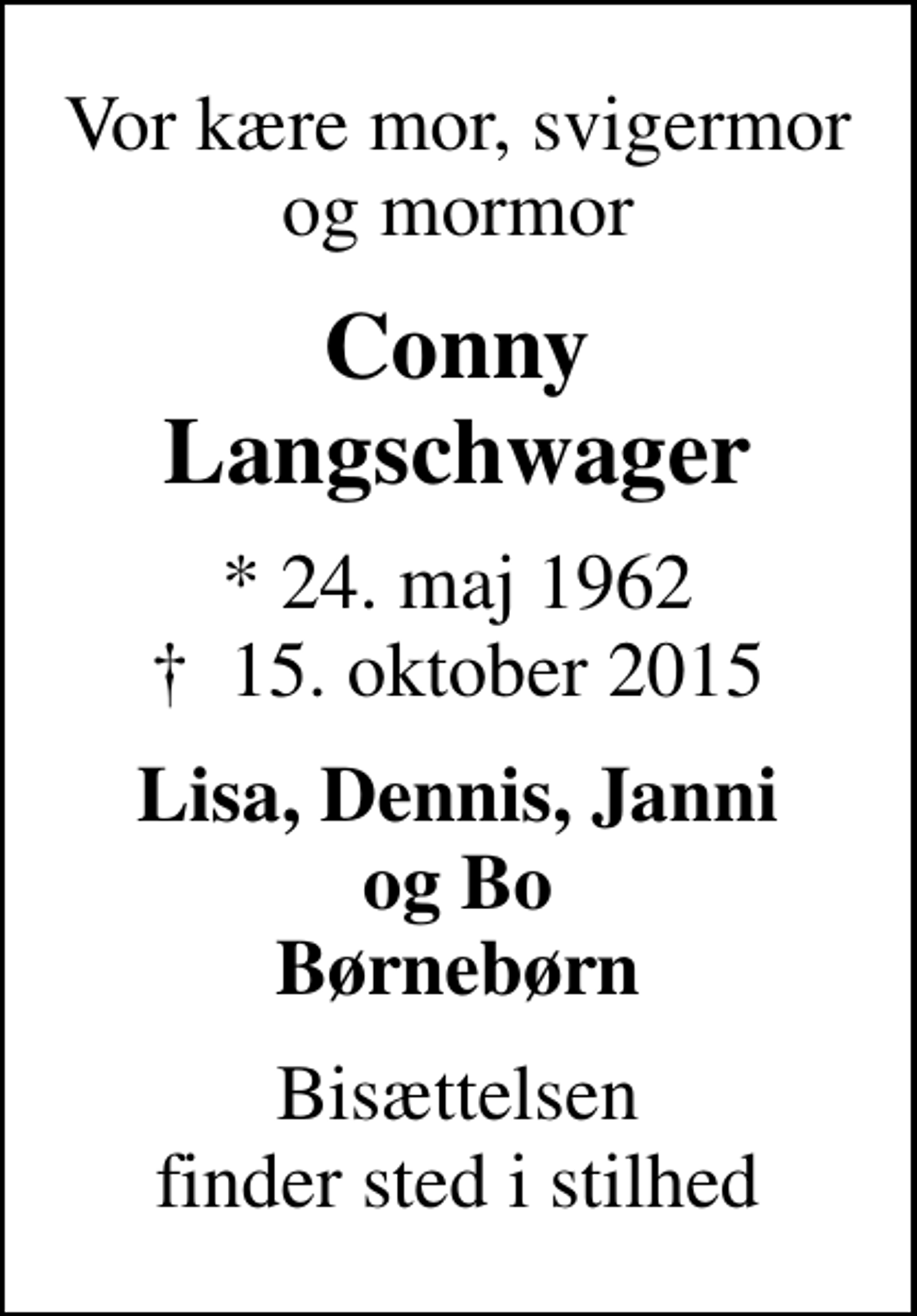 <p>Vor kære mor, svigermor og mormor<br />Conny Langschwager<br />* 24. maj 1962<br />✝ 15. oktober 2015<br />Lisa, Dennis, Janni og Bo Børnebørn<br />Bisættelsen finder sted i stilhed</p>