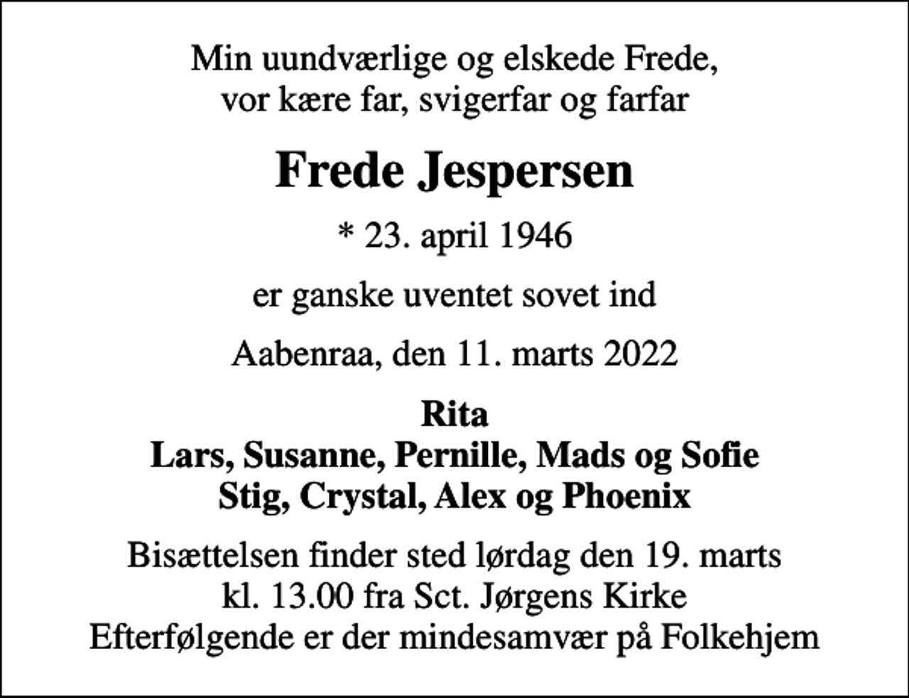 <p>Min uundværlige og elskede Frede, vor kære far, svigerfar og farfar<br />Frede Jespersen<br />* 23. april 1946<br />er ganske uventet sovet ind<br />Aabenraa, den 11. marts 2022<br />Rita Lars, Susanne, Pernille, Mads og Sofie Stig, Crystal, Alex og Phoenix<br />Bisættelsen finder sted lørdag den 19. marts kl. 13.00 fra Sct. Jørgens Kirke Efterfølgende er der mindesamvær på Folkehjem</p>