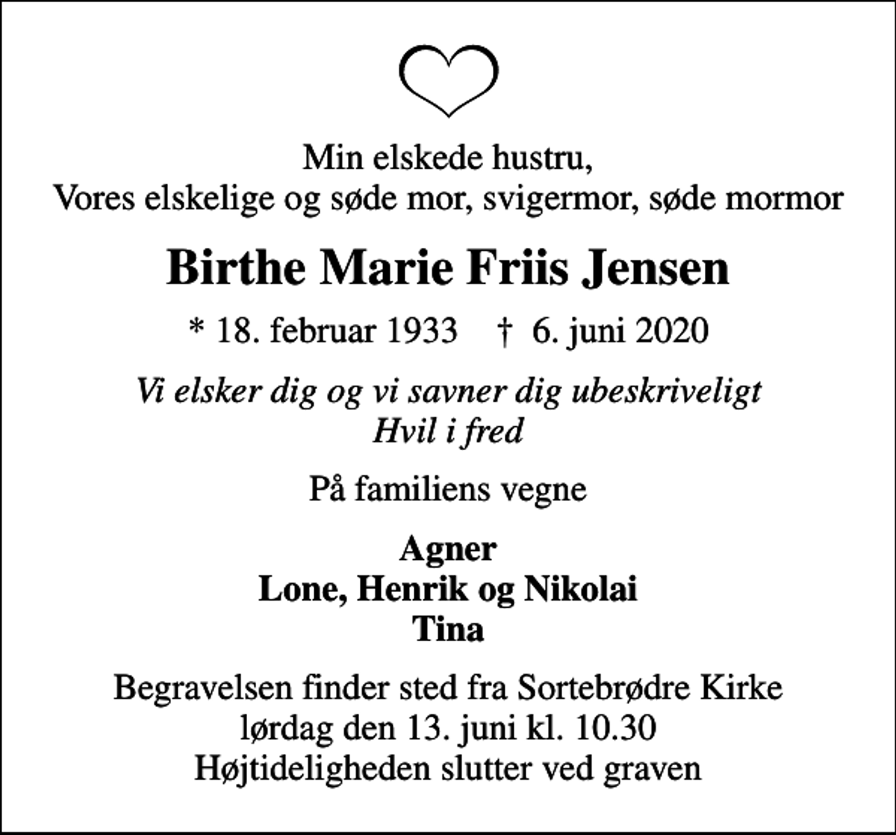 <p>Min elskede hustru, Vores elskelige og søde mor, svigermor, søde mormor<br />Birthe Marie Friis Jensen<br />* 18. februar 1933 ✝ 6. juni 2020<br />Vi elsker dig og vi savner dig ubeskriveligt Hvil i fred<br />På familiens vegne<br />Agner Lone, Henrik og Nikolai Tina<br />Begravelsen finder sted fra Sortebrødre Kirke lørdag den 13. juni kl. 10.30 Højtideligheden slutter ved graven</p>