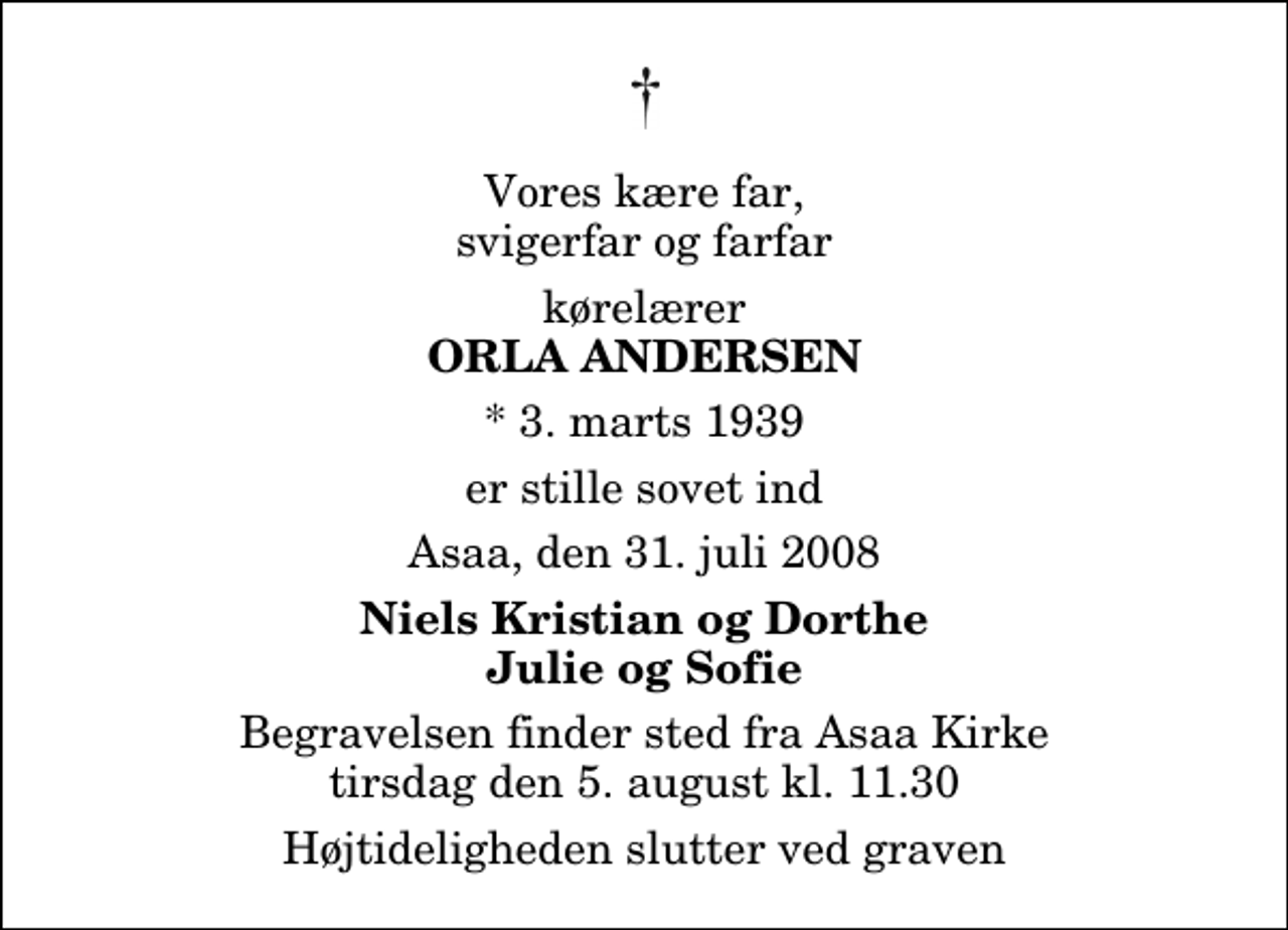 <p>Vores kære far, svigerfar og farfar<br />kørelærer<br />Orla Andersen<br />* 3. marts 1939<br />er stille sovet ind<br />Asaa, den 31. juli 2008<br />Niels Kristian og Dorthe Julie og Sofie<br />Begravelsen finder sted fra Aså Kirke tirsdag den 5. august kl. 11.30 Højtideligheden slutter ved graven.</p>