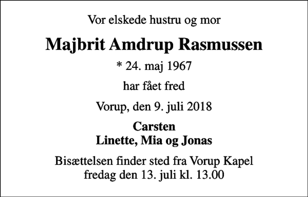 <p>Vor elskede hustru og mor<br />Majbrit Amdrup Rasmussen<br />* 24. maj 1967<br />har fået fred<br />Vorup, den 9. juli 2018<br />Carsten Linette, Mia og Jonas<br />Bisættelsen finder sted fra Vorup Kapel fredag den 13. juli kl. 13.00</p>