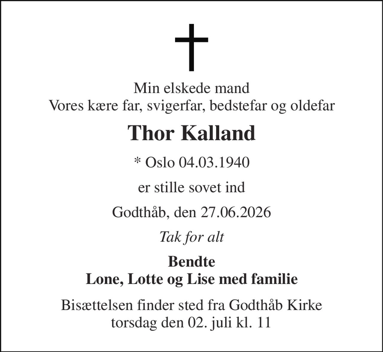 Min elskede mand Vores kære far, svigerfar, bedstefar og oldefar 
Thor Kalland 
* Oslo 04.03.1940 
er stille sovet ind 
Godthåb, den 27.06.2026 
Tak for alt 
Bendte Lone, Lotte og Lise med familie 
Bisættelsen finder sted fra Godthåb Kirke torsdag den 02. juli kl. 11