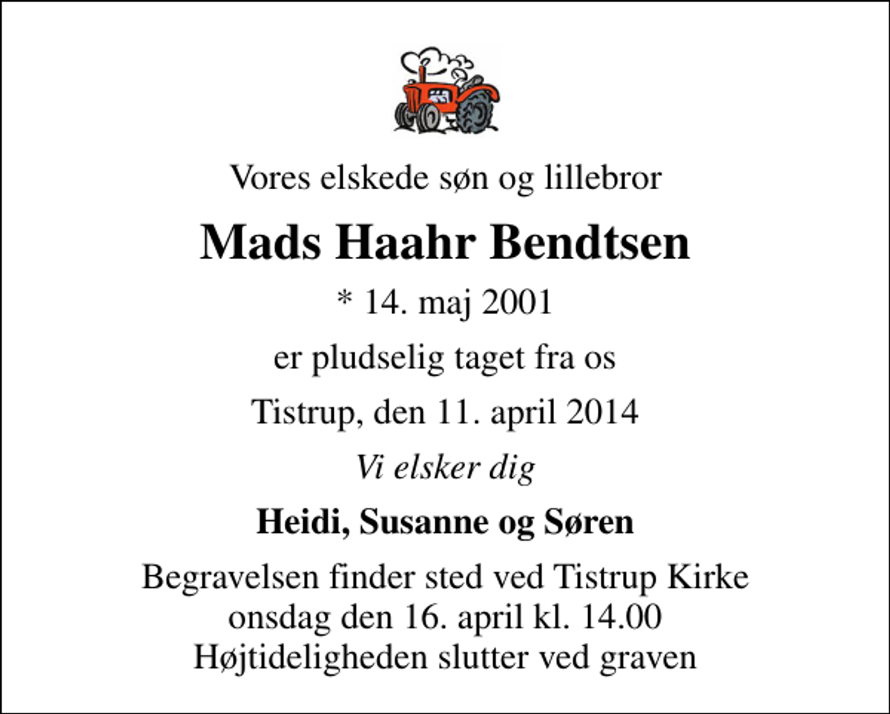 <p>Vores elskede søn og lillebror<br />Mads Haahr Bendtsen<br />* 14. maj 2001<br />er pludselig taget fra os<br />Tistrup, den 11. april 2014<br />Vi elsker dig<br />Heidi, Susanne og Søren<br />Begravelsen finder sted ved Tistrup Kirke onsdag den 16. april kl. 14.00 Højtideligheden slutter ved graven</p>
