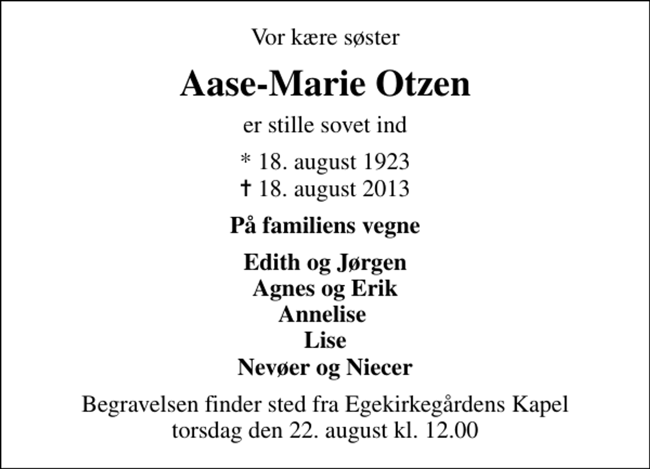 <p>Vor kære søster<br />Aase-Marie Otzen<br />er stille sovet ind<br />* 18. august 1923<br />✝ 18. august 2013<br />På familiens vegne<br />Edith og Jørgen Agnes og Erik Annelise Lise Nevøer og Niecer<br />Begravelsen finder sted fra Egekirkegårdens Kapel torsdag den 22. august kl. 12.00</p>