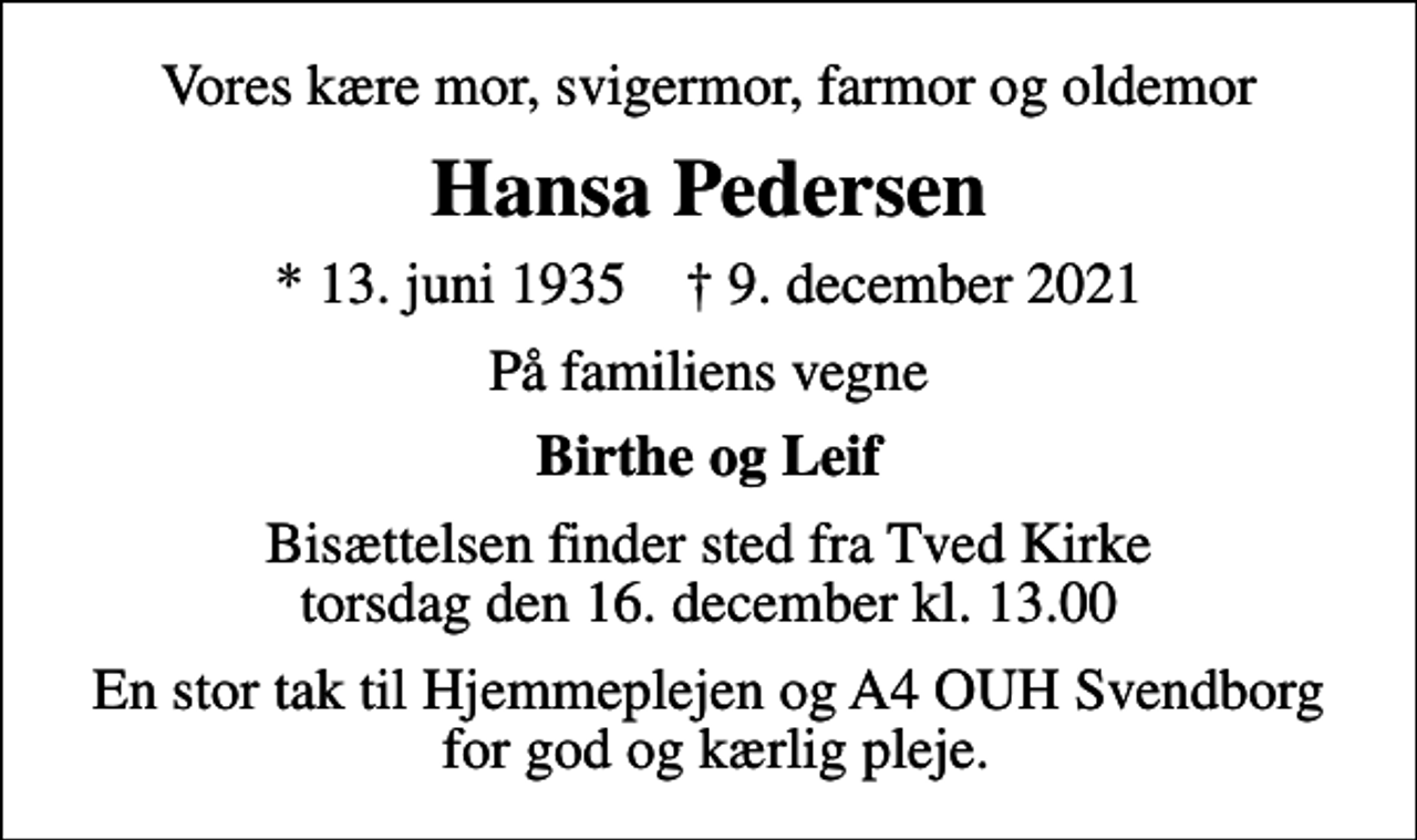 <p>Vores kære mor, svigermor, farmor og oldemor<br />Hansa Pedersen<br />* 13. juni 1935 ✝ 9. december 2021<br />På familiens vegne<br />Birthe og Leif<br />Bisættelsen finder sted fra Tved Kirke torsdag den 16. december kl. 13.00<br />En stor tak til Hjemmeplejen og A4 OUH Svendborg for god og kærlig pleje.</p>