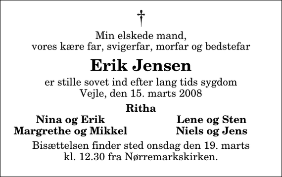 <p>Min elskede mand, vores kære far, svigerfar, morfar og bedstefar<br />Erik Jensen<br />er stille sovet ind efter lang tids sygdom Vejle, den 15. marts 2008<br />Ritha<br />Nina og Erik<br />Lene og Sten<br />Margrethe og Mikkel<br />Niels og Jens<br />Bisættelsen finder sted onsdag den 19. marts kl. 12.30 fra Nørremarkskirken</p>