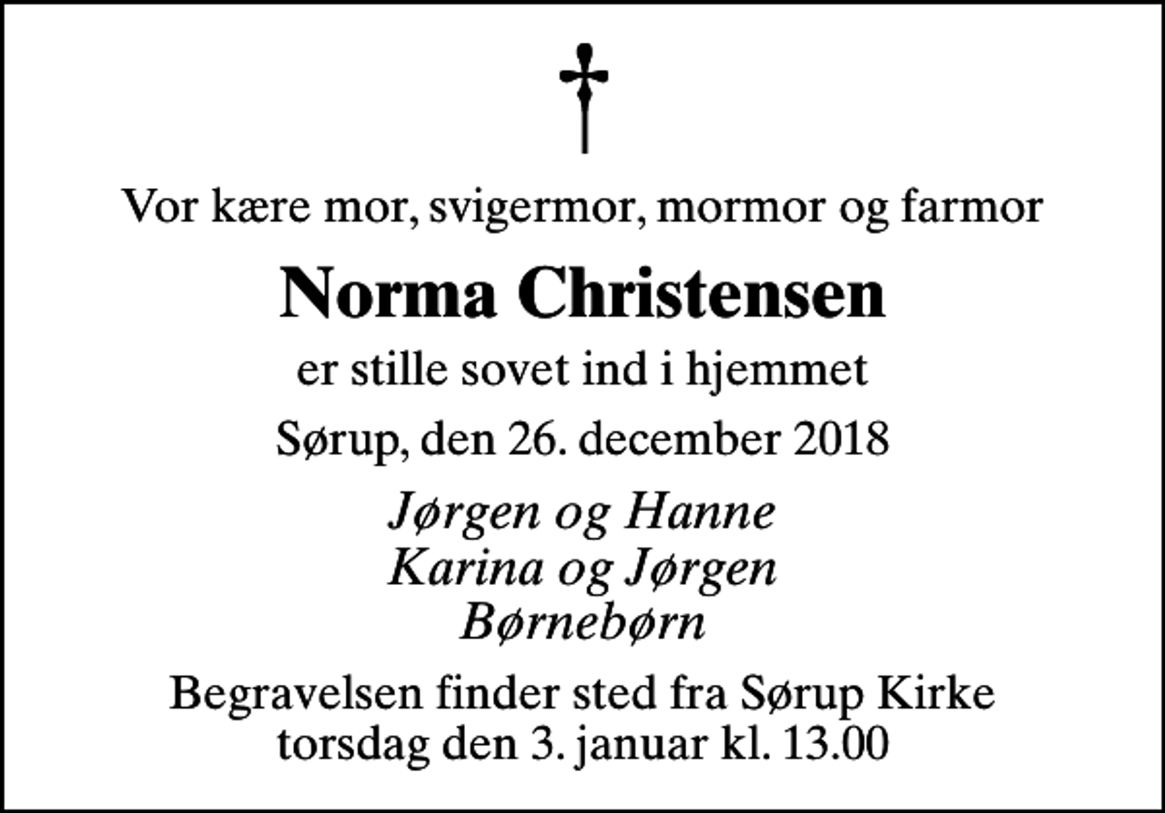 <p>Vor kære mor, svigermor, mormor og farmor<br />Norma Christensen<br />er stille sovet ind i hjemmet<br />Sørup, den 26. december 2018<br />Jørgen og Hanne Karina og Jørgen Børnebørn<br />Begravelsen finder sted fra Sørup Kirke torsdag den 3. januar kl. 13.00</p>
