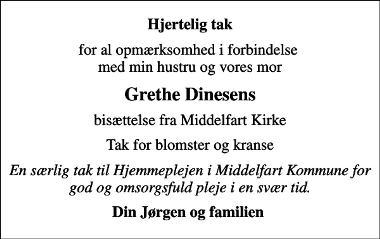 <p>Hjertelig tak<br />for al opmærksomhed i forbindelse med min hustru og vores mor<br />Grethe Dinesens<br />bisættelse fra Middelfart Kirke<br />Tak for blomster og kranse<br />En særlig tak til Hjemmeplejen i Middelfart Kommune for god og omsorgsfuld pleje i en svær tid.<br />Din Jørgen og familien</p>