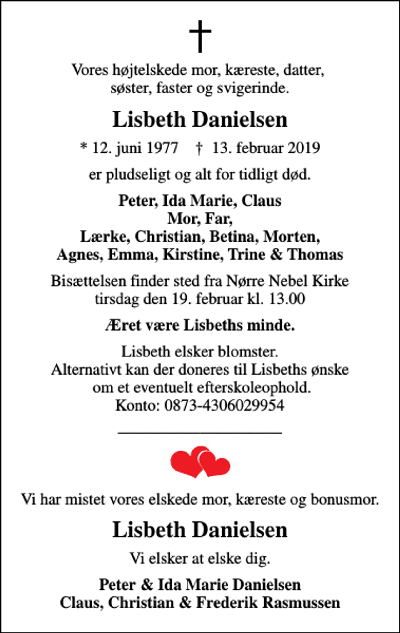 <p>Vores højtelskede mor, kæreste, datter, søster, faster og svigerinde.<br />Lisbeth Danielsen<br />* 12. juni 1977 ✝ 13. februar 2019<br />er pludseligt og alt for tidligt død.<br />Peter, Ida Marie, Claus Mor, Far, Lærke, Christian, Betina, Morten, Agnes, Emma, Kirstine, Trine &amp; Thomas<br />Bisættelsen finder sted fra Nørre Nebel Kirke tirsdag den 19. februar kl. 13.00<br />Æret være Lisbeths minde.<br />Lisbeth elsker blomster. Alternativt kan der doneres til Lisbeths ønske om et eventuelt efterskoleophold. Konto: 0873-4306029954<br />Vi har mistet vores elskede mor, kæreste og bonusmor.<br />Lisbeth Danielsen<br />Vi elsker at elske dig.<br />Peter &amp; Ida Marie Danielsen Claus, Christian &amp; Frederik Rasmussen</p>