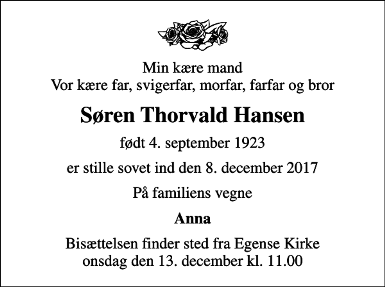 <p>Min kære mand Vor kære far, svigerfar, morfar, farfar og bror<br />Søren Thorvald Hansen<br />født 4. september 1923<br />er stille sovet ind den 8. december 2017<br />På familiens vegne<br />Anna<br />Bisættelsen finder sted fra Egense Kirke onsdag den 13. december kl. 11.00</p>