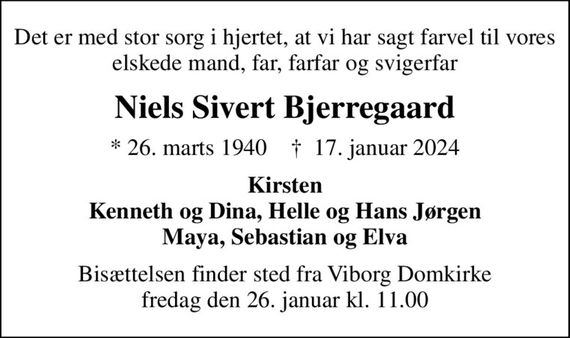 Det er med stor sorg i hjertet, at vi har sagt farvel til vores elskede mand, far, farfar og svigerfar
Niels Sivert Bjerregaard
* 26. marts 1940    &#x271d; 17. januar 2024
Kirsten Kenneth og Dina, Helle og Hans Jørgen Maya, Sebastian og Elva
Bisættelsen finder sted fra Viborg Domkirke  fredag den 26. januar kl. 11.00