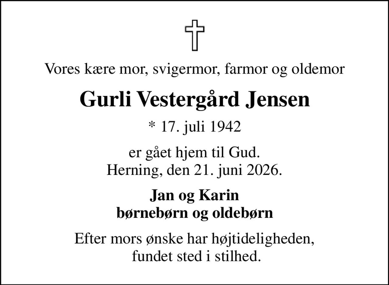 Vores kære mor, svigermor, farmor og oldemor
Gurli Vestergård Jensen
* 17. juli 1942
er gået hjem til Gud. Herning, den 21. juni 2026.
Jan og Karin børnebørn og oldebørn
Efter mors ønske har højtideligheden,  fundet sted i stilhed.