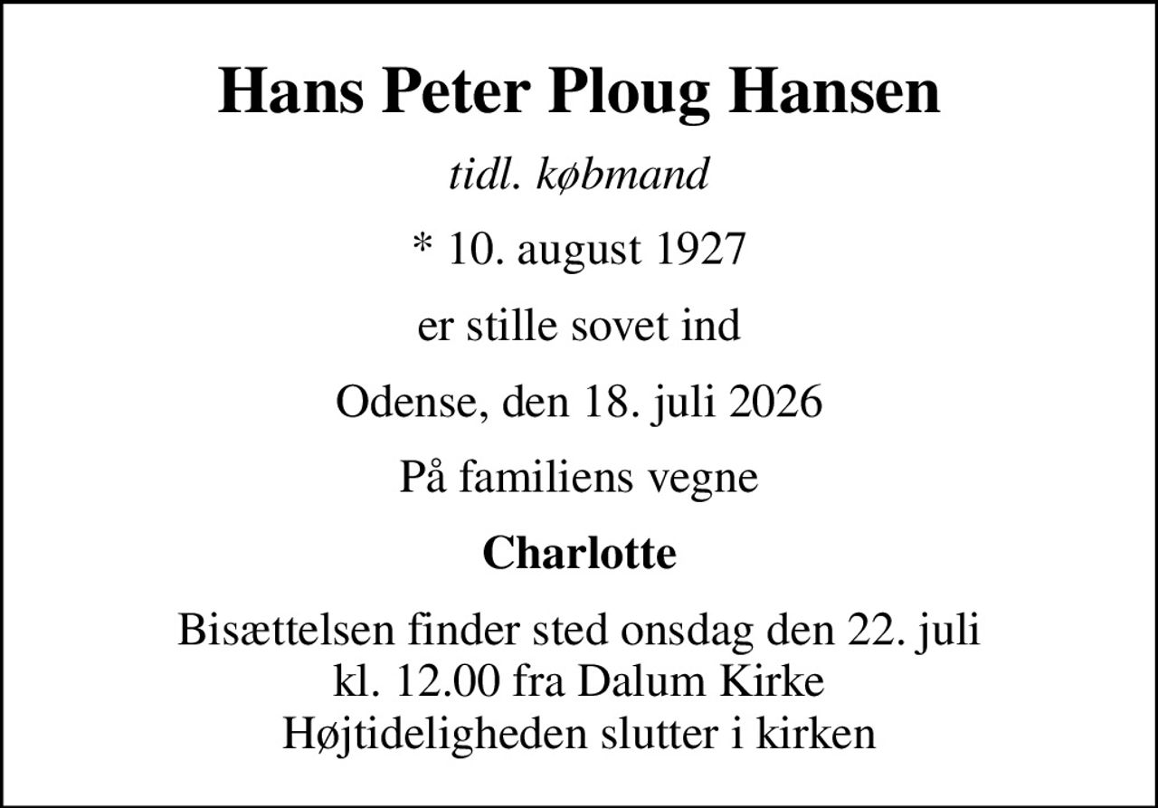 Hans Peter Ploug Hansen
tidl. købmand
* 10. august 1927
er stille sovet ind
Odense, den 18. juli 2026
På familiens vegne
Charlotte
Bisættelsen finder sted onsdag den 22. juli kl. 12.00 fra Dalum Kirke Højtideligheden slutter i kirken