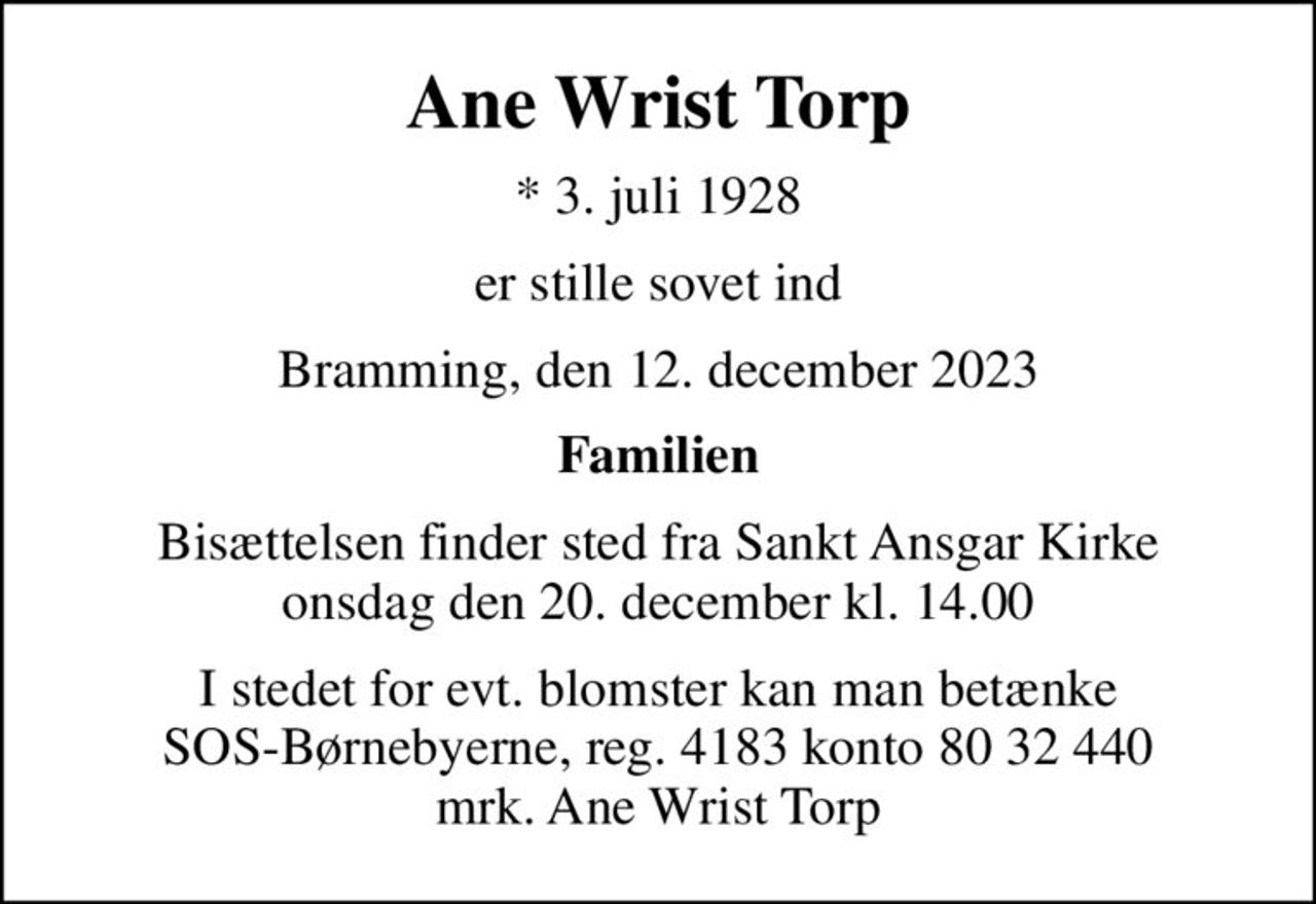 Ane Wrist Torp
* 3. juli 1928
er stille sovet ind
Bramming, den 12. december 2023
Familien
Bisættelsen finder sted fra Sankt Ansgar Kirke  onsdag den 20. december kl. 14.00 
I stedet for evt. blomster kan man betænke
					SOS-Børnebyerne reg.4183konto8032440mrk. Ane Wrist
					Torp