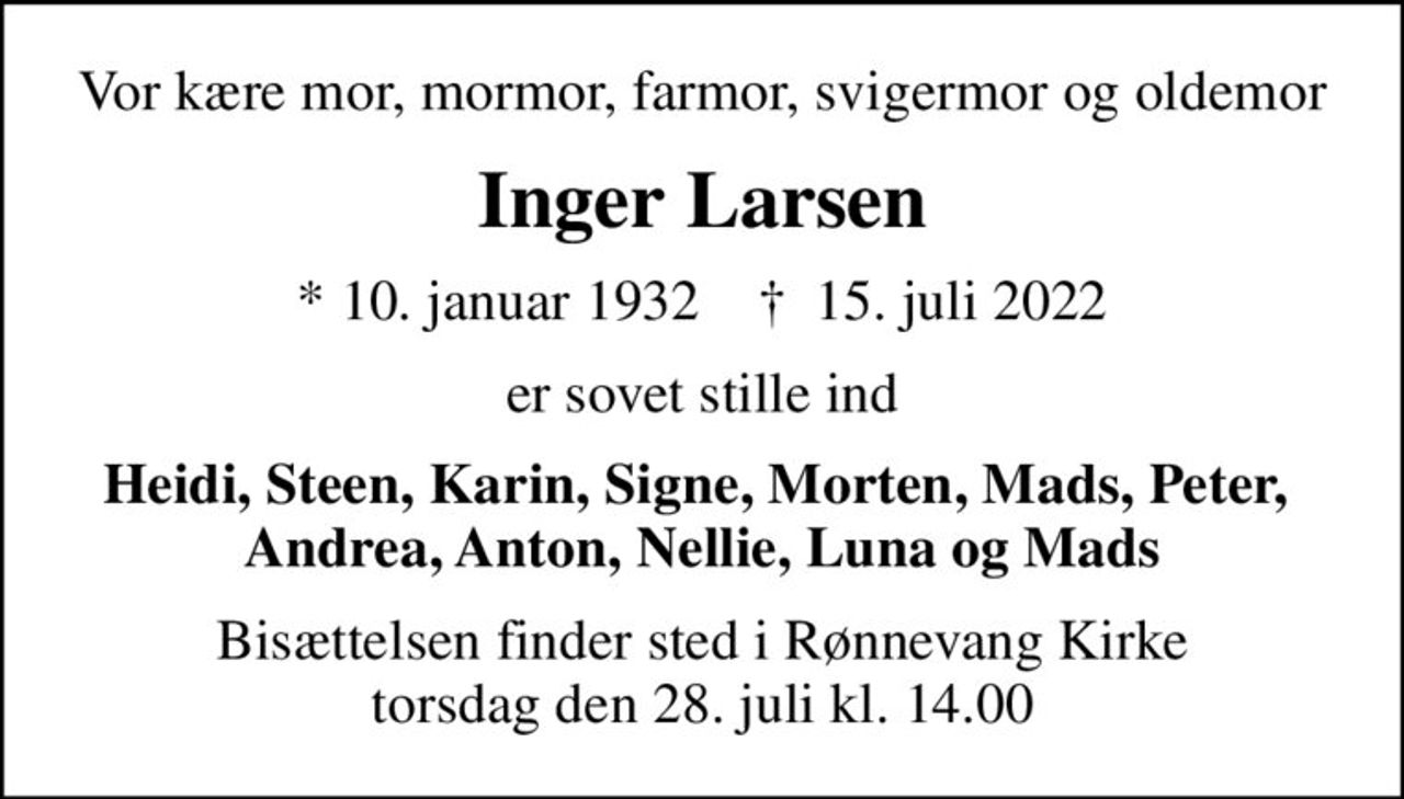 Vor kære mor, mormor, farmor, svigermor og oldemor
Inger Larsen
* 10. januar 1932    ✝ 15. juli 2022
er sovet stille ind
Heidi, Steen, Karin, Signe, Morten, Mads, Peter,  Andrea, Anton, Nellie, Luna og Mads
Bisættelsen finder sted i Rønnevang Kirke  torsdag den 28. juli kl. 14.00