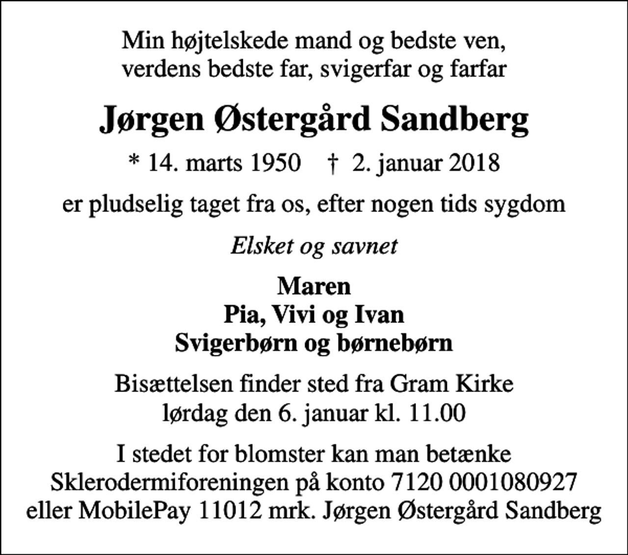 <p>Min højtelskede mand og bedste ven, verdens bedste far, svigerfar og farfar<br />Jørgen Østergård Sandberg<br />* 14. marts 1950 ✝ 2. januar 2018<br />er pludselig taget fra os, efter nogen tids sygdom<br />Elsket og savnet<br />Maren Pia, Vivi og Ivan Svigerbørn og børnebørn<br />Bisættelsen finder sted fra Gram Kirke lørdag den 6. januar kl. 11.00<br />I stedet for blomster kan man betænke Sklerodermiforeningen på konto 7120 0001080927 eller MobilePay 11012 mrk. Jørgen Østergård Sandberg</p>