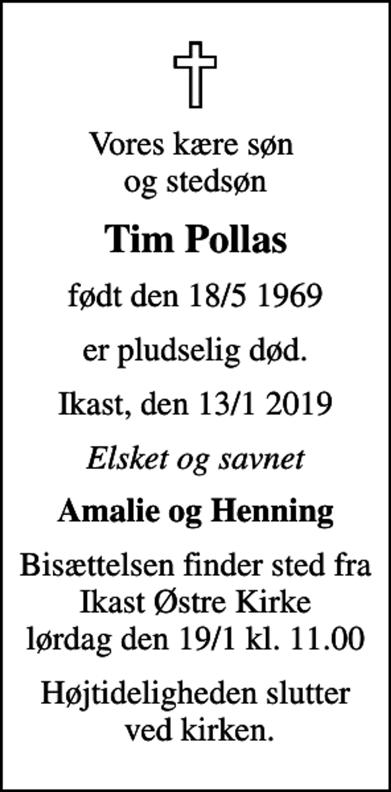 <p>Vores kære søn og stedsøn<br />Tim Pollas<br />født den 18/5 1969<br />er pludselig død.<br />Ikast, den 13/1 2019<br />Elsket og savnet<br />Amalie og Henning<br />Bisættelsen finder sted fra Ikast Østre Kirke lørdag den 19/1 kl. 11.00<br />Højtideligheden slutter ved kirken.</p>