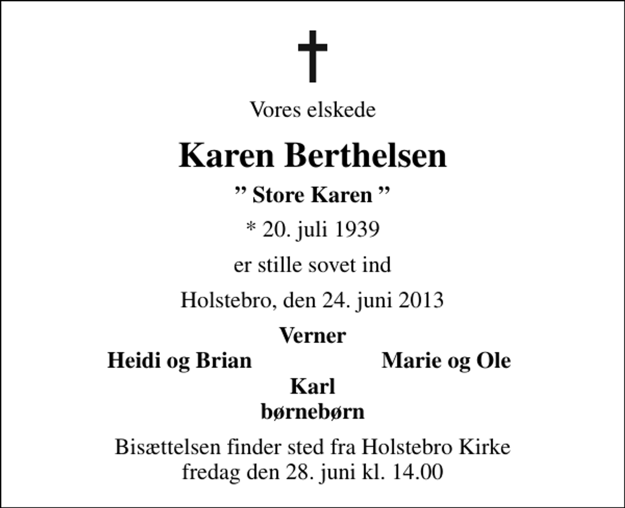 <p>Vores elskede<br />Karen Berthelsen<br />Store Karen<br />* 20. juli 1939<br />er stille sovet ind<br />Holstebro, den 24. juni 2013<br />Verner<br />Heidi og Brian<br />Marie og Ole<br />Bisættelsen finder sted fra Holstebro Kirke fredag den 28. juni kl. 14.00</p>