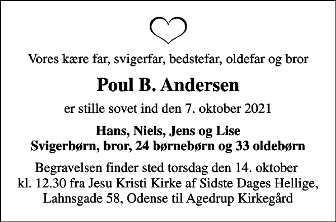 <p>Vores kære far, svigerfar, bedstefar, oldefar og bror<br />Poul B. Andersen<br />er stille sovet ind den 7. oktober 2021<br />Hans, Niels, Jens og Lise Svigerbørn, bror, 24 børnebørn og 33 oldebørn<br />Begravelsen finder sted torsdag den 14. oktober kl. 12.30 fra Jesu Kristi Kirke af Sidste Dages Hellige, Lahnsgade 58, Odense til Agedrup Kirkegård</p>