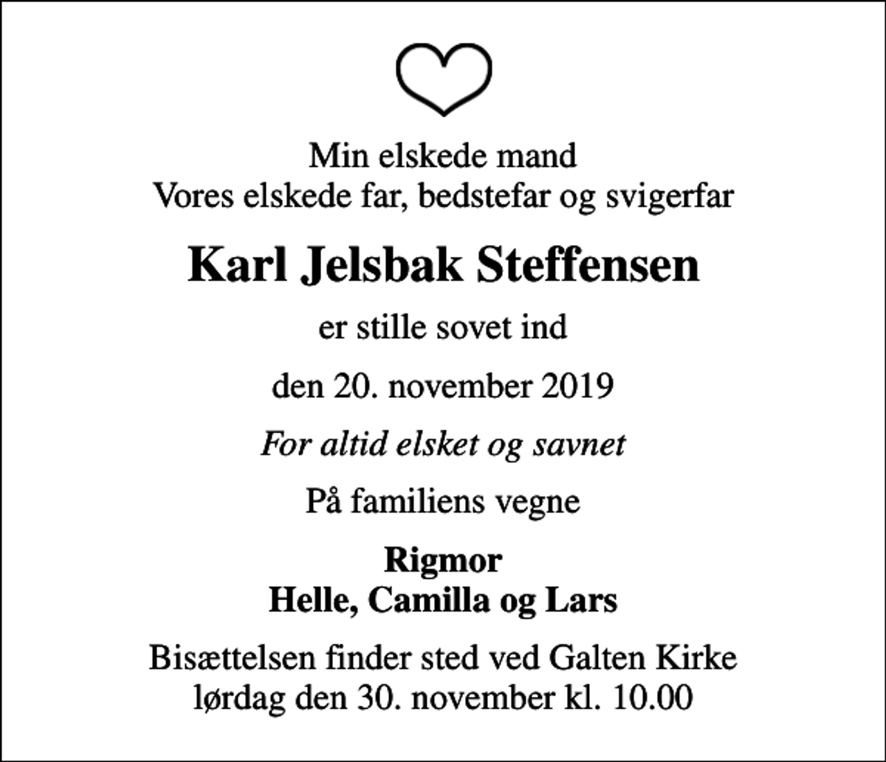 <p>Min elskede mand Vores elskede far, bedstefar og svigerfar<br />Karl Jelsbak Steffensen<br />er stille sovet ind<br />den 20. november 2019<br />For altid elsket og savnet<br />På familiens vegne<br />Rigmor Helle, Camilla og Lars<br />Bisættelsen finder sted ved Galten Kirke lørdag den 30. november kl. 10.00</p>