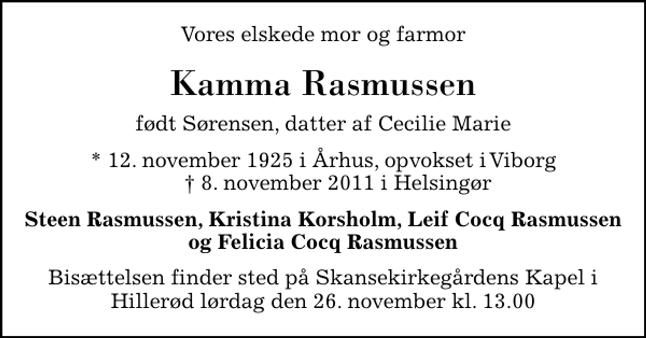 <p>Vores elskede mor og farmor<br />Kamma Rasmussen<br />født Sørensen, datter af Cecilie Marie<br />* 12. november 1925 i Århus, opvokset i Viborg ✝ 8. november 2011 i Helsingør<br />Steen Rasmussen, Kristina Korsholm, Leif Cocq Rasmussen og Felicia Cocq Rasmussen<br />Bisættelsen finder sted på Skansekirkegårdens Kapel i Hillerød lørdag den 26. november kl. 13.00</p>