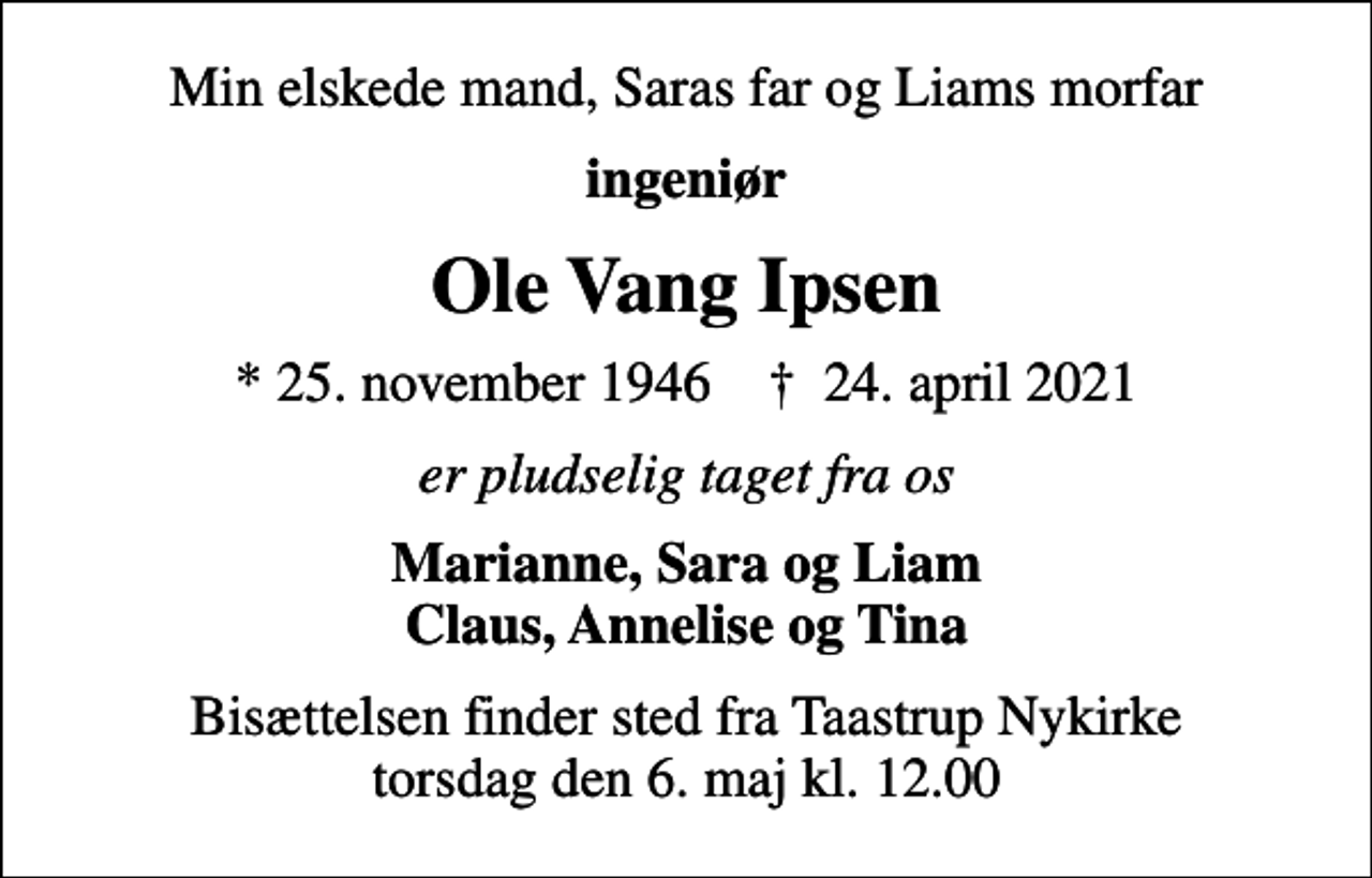 <p>Min elskede mand, Saras far og Liams morfar<br />ingeniør<br />Ole Vang Ipsen<br />* 25. november 1946 ✝ 24. april 2021<br />er pludselig taget fra os<br />Marianne, Sara og Liam Claus, Annelise og Tina<br />Bisættelsen finder sted fra Taastrup Nykirke torsdag den 6. maj kl. 12.00</p>