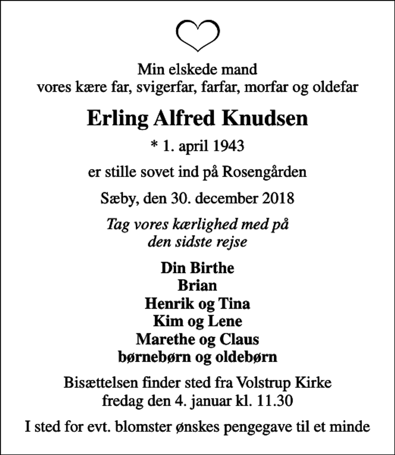 <p>Min elskede mand vores kære far, svigerfar, farfar, morfar og oldefar<br />Erling Alfred Knudsen<br />* 1. april 1943<br />er stille sovet ind på Rosengården<br />Sæby, den 30. december 2018<br />Tag vores kærlighed med på den sidste rejse<br />Din Birthe Brian Henrik og Tina Kim og Lene Marethe og Claus børnebørn og oldebørn<br />Bisættelsen finder sted fra Volstrup Kirke fredag den 4. januar kl. 11.30<br />I sted for evt. blomster ønskes pengegave til et minde</p>