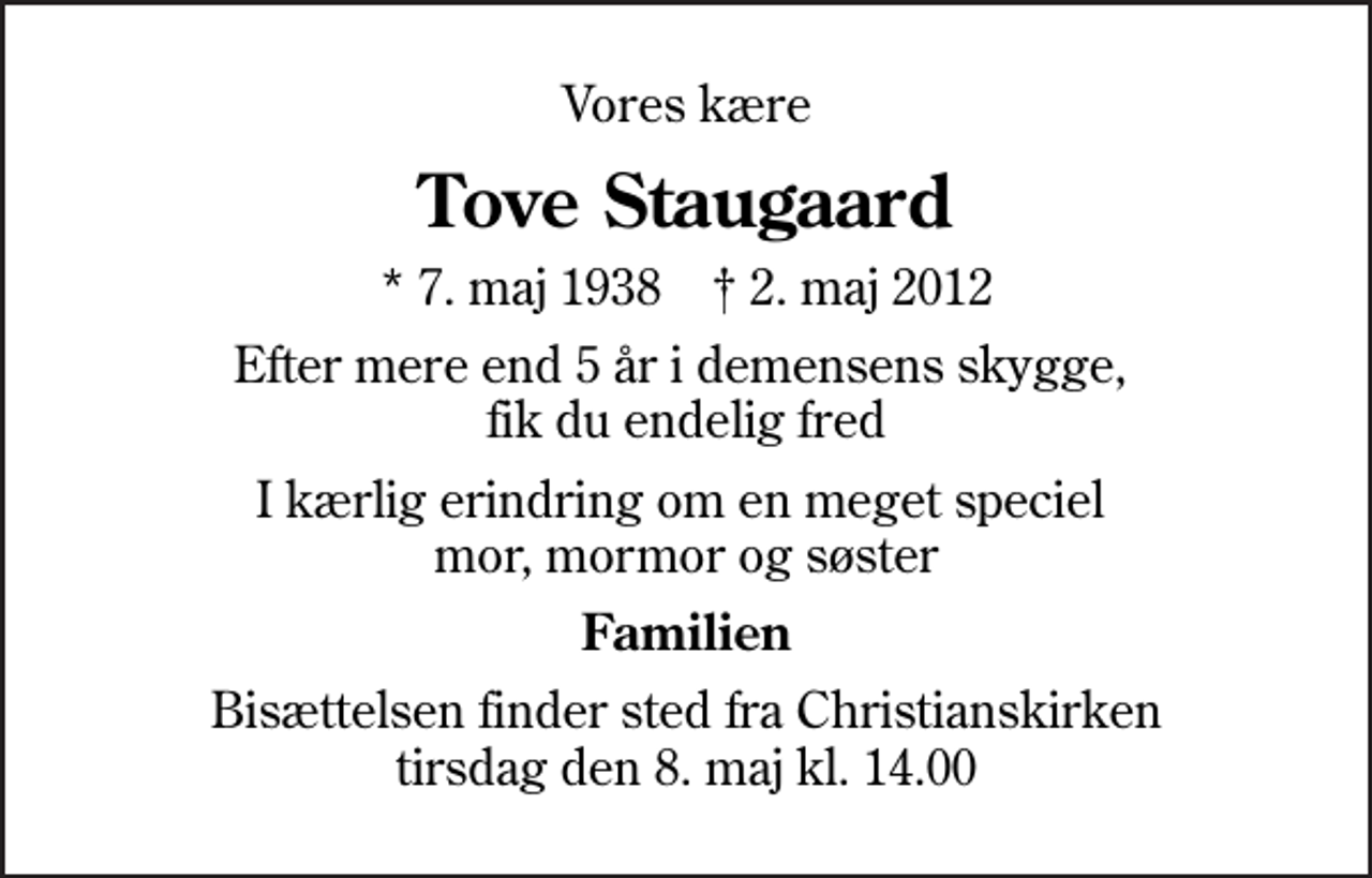 <p>Vores kære<br />Tove Staugaard<br />* 7. maj 1938 ✝ 2. maj 2012<br />Efter mere end 5 år i demensens skygge, fik du endelig fred<br />I kærlig erindring om en meget speciel mor, mormor og søster<br />Familien<br />Bisættelsen finder sted fra Christianskirken tirsdag den 8. maj kl. 14.00</p>