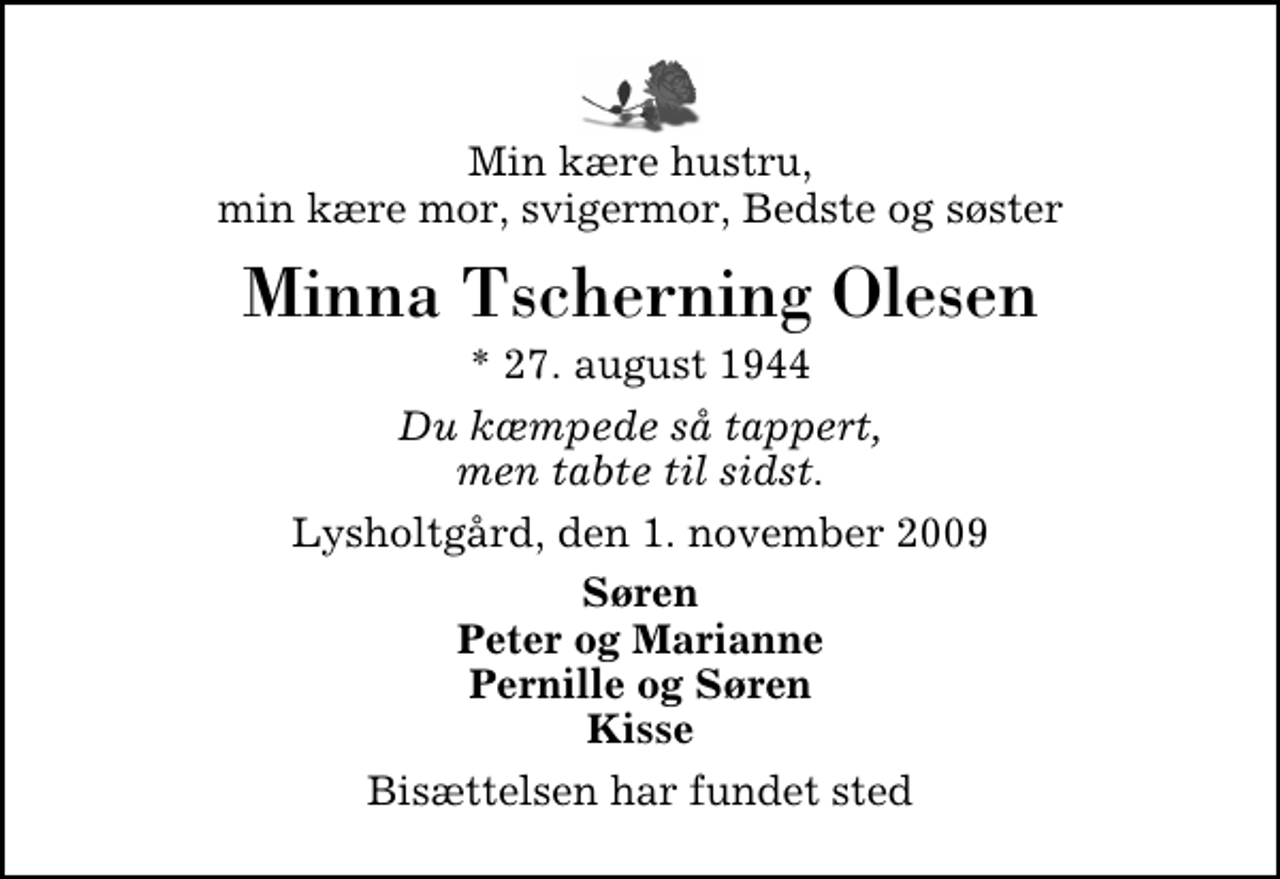 <p>Min kære hustru, min kære mor, svigermor, Bedste og søster<br />Minna Tscherning Olesen<br />* 27. august 1944<br />Du kæmpede så tappert, men tabte til sidst.<br />Lysholtgård, den 1. november 2009<br />Søren Peter og Marianne Pernille og Søren Kisse<br />Bisættelsen har fundet sted</p>