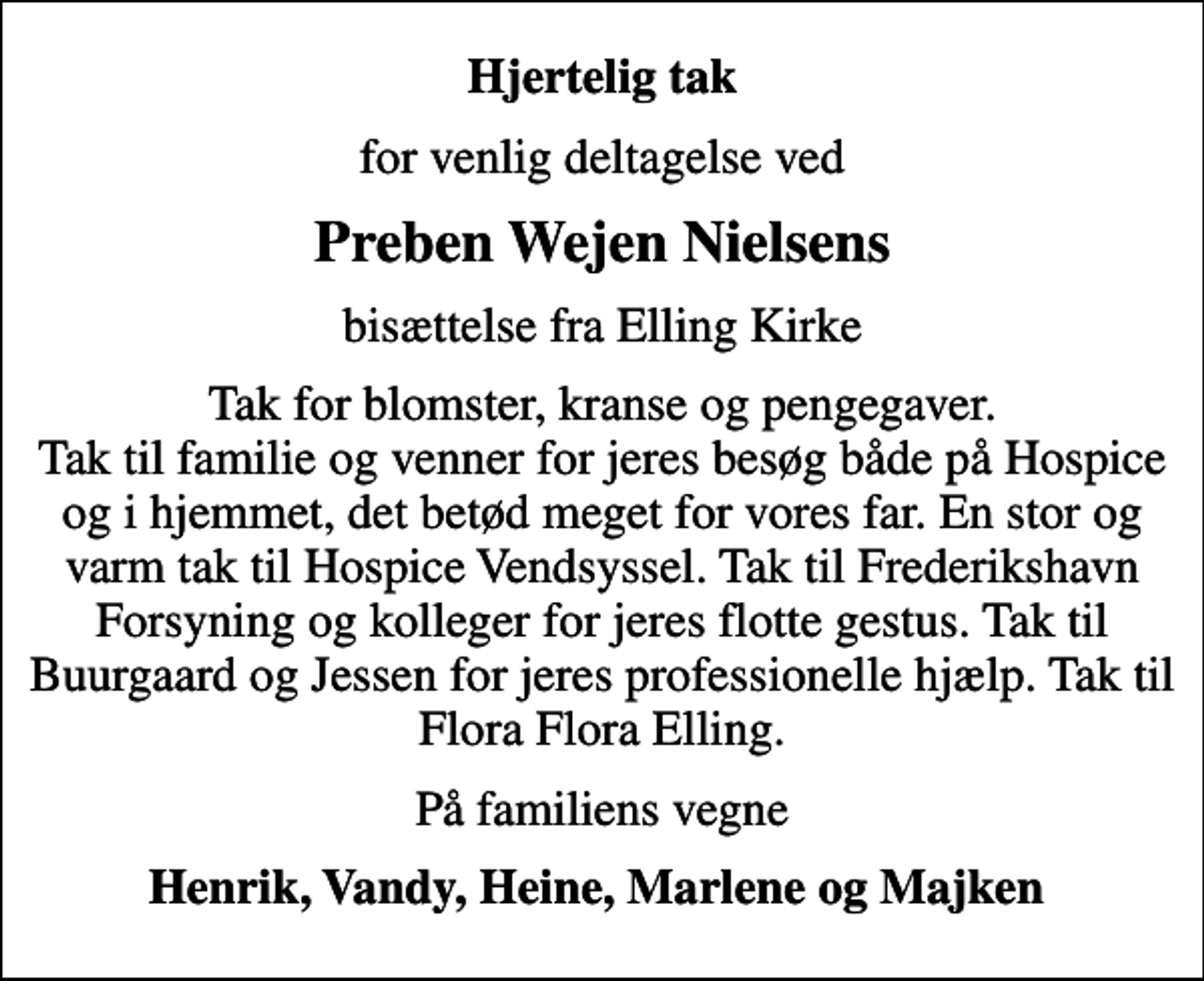 <p>Hjertelig tak<br />for venlig deltagelse ved<br />Preben Wejen Nielsens<br />bisættelse fra Elling Kirke<br />Tak for blomster, kranse og pengegaver. Tak til familie og venner for jeres besøg både på Hospice og i hjemmet, det betød meget for vores far. En stor og varm tak til Hospice Vendsyssel. Tak til Frederikshavn Forsyning og kolleger for jeres flotte gestus. Tak til Buurgaard og Jessen for jeres professionelle hjælp. Tak til Flora Flora Elling.<br />På familiens vegne<br />Henrik, Vandy, Heine, Marlene og Majken</p>