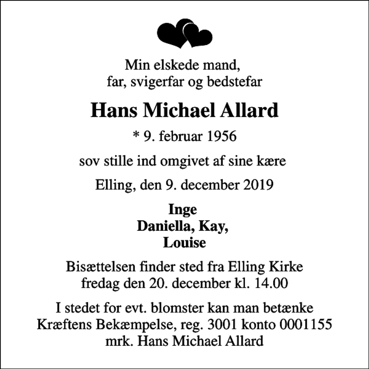 <p>Min elskede mand, far, svigerfar og bedstefar<br />Hans Michael Allard<br />* 9. februar 1956<br />sov stille ind omgivet af sine kære<br />Elling, den 9. december 2019<br />Inge Daniella, Kay, Louise<br />Bisættelsen finder sted fra Elling Kirke fredag den 20. december kl. 14.00<br />I stedet for evt. blomster kan man betænke<br />Kræftens Bekæmpelse reg.3001konto0001155mrk. Hans Michael<br />Allard</p>
