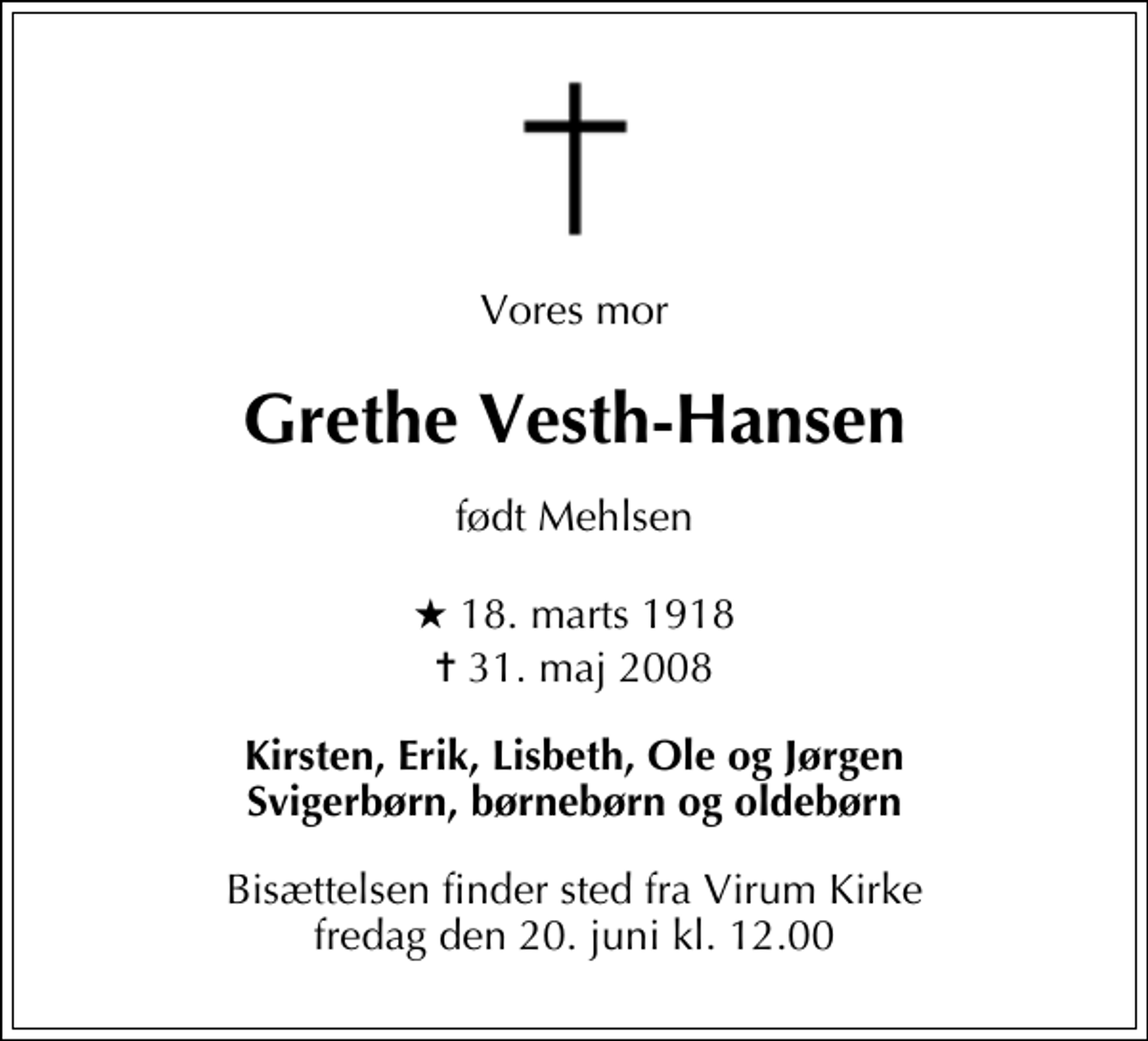 <p>Vores mor<br />Grethe Vesth-Hansen<br />født Mehlsen<br />* 18. marts 1918<br />✝ 31. maj 2008<br />Kirsten, Erik, Lisbeth, Ole og Jørgen Svigerbørn, børnebørn og oldebørn<br />Bisættelsen finder sted fra Virum Kirke fredag den 20. juni kl. 12.00</p>