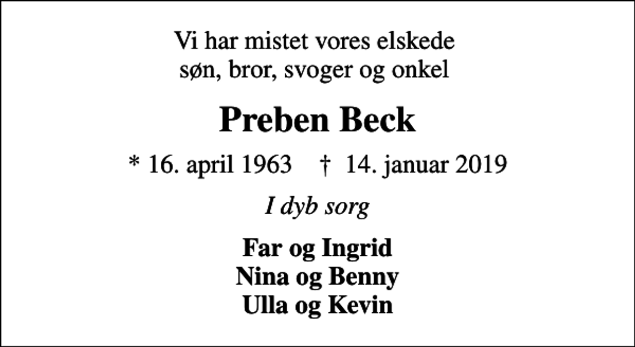 <p>Vi har mistet vores elskede søn, bror, svoger og onkel<br />Preben Beck<br />* 16. april 1963 ✝ 14. januar 2019<br />I dyb sorg<br />Far og Ingrid Nina og Benny Ulla og Kevin</p>