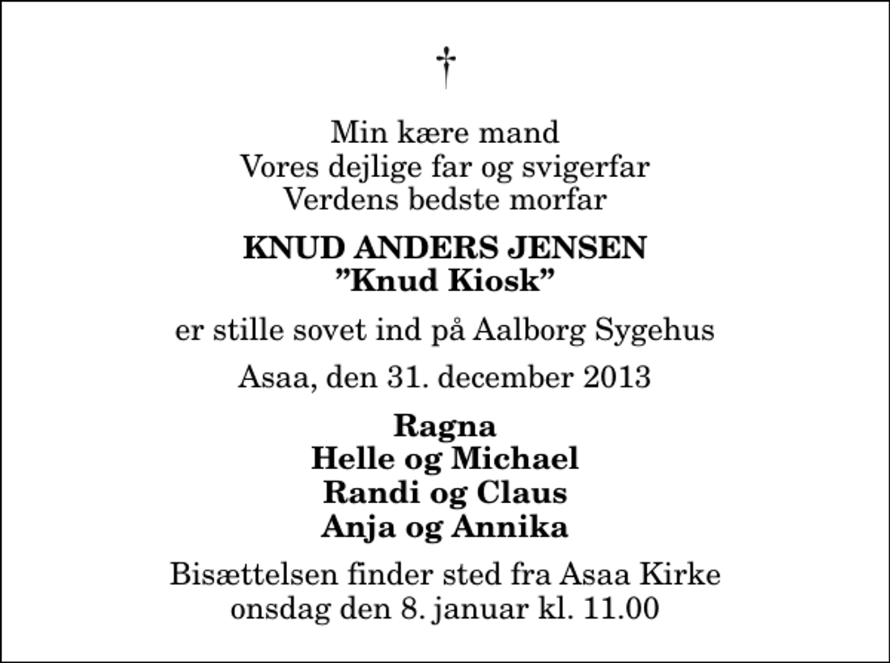 <p>Min kære mand Vores dejlige far og svigerfar Verdens bedste morfar<br />Knud Anders Jensen<br />Knud Kiosk<br />er stille sovet ind på Aalborg Sygehus<br />Asaa, den 31. december 2013<br />Ragna Helle og Michael Randi og Claus Anja og Annika<br />Bisættelsen finder sted fra Aså Kirke onsdag den 8. januar kl. 11.00</p>