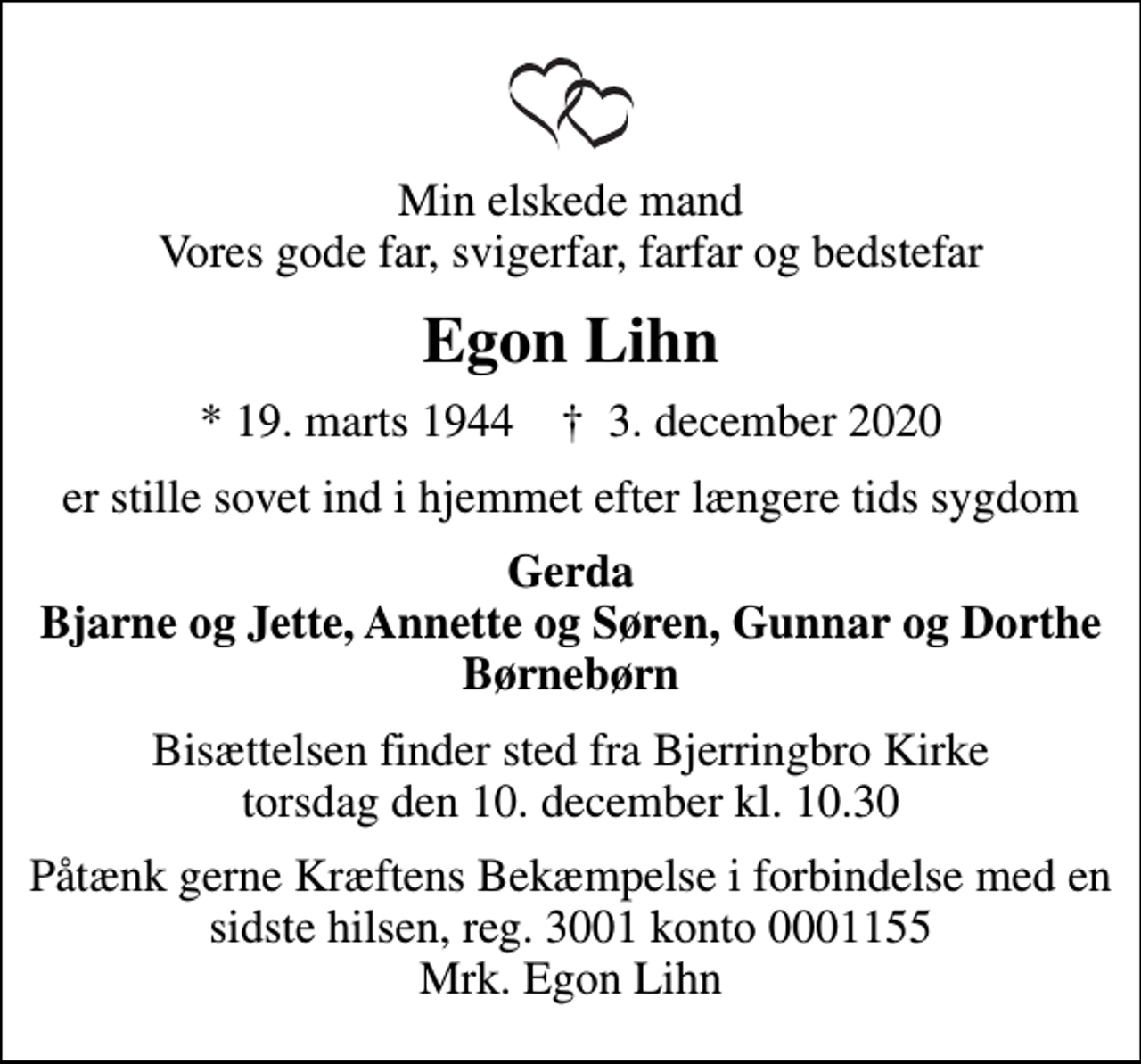 <p>Min elskede mand Vores gode far, svigerfar, farfar og bedstefar<br />Egon Lihn<br />* 19. marts 1944 ✝ 3. december 2020<br />er stille sovet ind i hjemmet efter længere tids sygdom<br />Gerda Bjarne og Jette, Annette og Søren, Gunnar og Dorthe Børnebørn<br />Bisættelsen finder sted fra Bjerringbro Kirke torsdag den 10. december kl. 10.30<br />Påtænk gerne Kræftens Bekæmpelse i forbindelse med en sidste hilsen, reg. 3001 konto 0001155 Mrk. Egon Lihn<br />I stedet for evt. blomster kan man betænke<br />Kræftens Bekæmpelse reg.3001konto0001155mrk. Egon<br />Lihn</p>