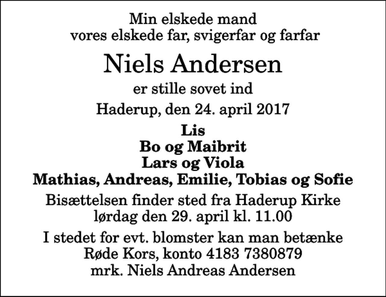<p>Min elskede mand vores elskede far, svigerfar og farfar<br />Niels Andersen<br />er stille sovet ind<br />Haderup, den 24. april 2017<br />Lis Bo og Maibrit Lars og Viola Mathias, Andreas, Emilie, Tobias og Sofie<br />Bisættelsen finder sted fra Haderup Kirke lørdag den 29. april kl. 11.00<br />I stedet for evt. blomster kan man betænke<br />Røde Kors konto41837380879mrk. Niels Andreas<br />Andersen</p>
