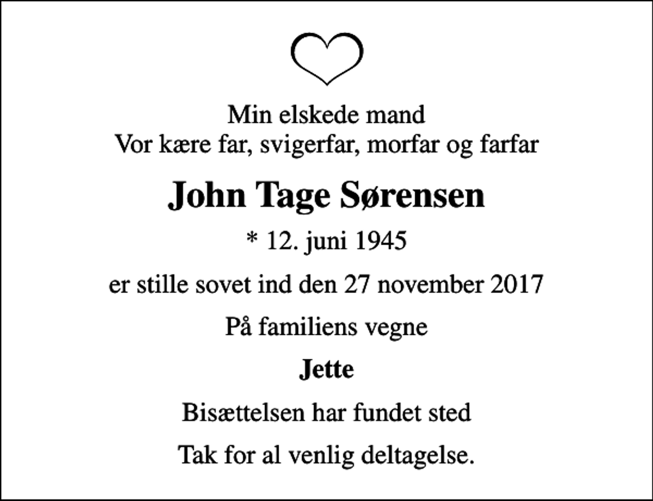 <p>Min elskede mand Vor kære far, svigerfar, morfar og farfar<br />John Tage Sørensen<br />* 12. juni 1945<br />er stille sovet ind den 27 november 2017<br />På familiens vegne<br />Jette<br />Bisættelsen har fundet sted<br />Tak for al venlig deltagelse.</p>
